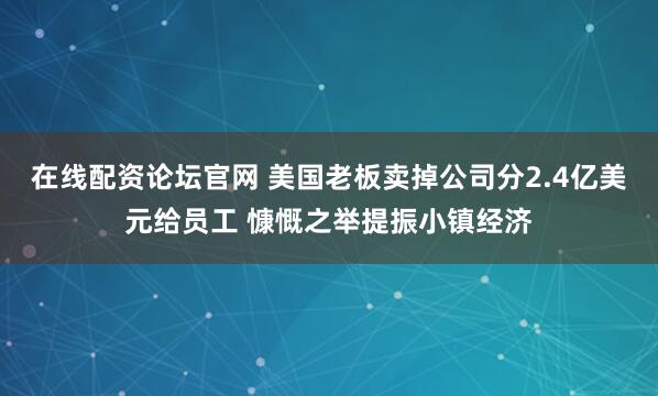 在线配资论坛官网 美国老板卖掉公司分2.4亿美元给员工 慷慨之举提振小镇经济