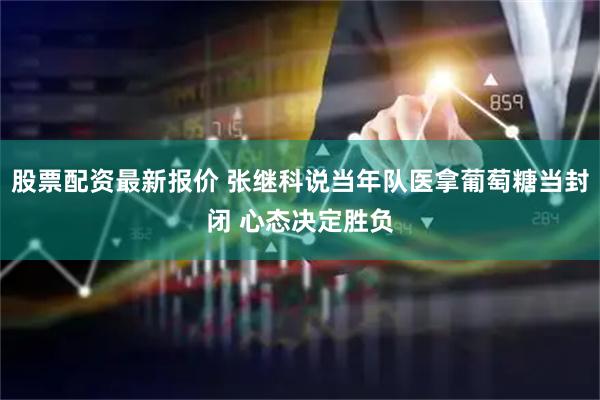 股票配资最新报价 张继科说当年队医拿葡萄糖当封闭 心态决定胜负