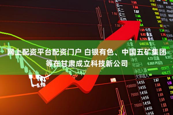 网上配资平台配资门户 白银有色、中国五矿集团等在甘肃成立科技新公司