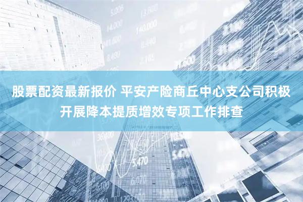 股票配资最新报价 平安产险商丘中心支公司积极开展降本提质增效专项工作排查