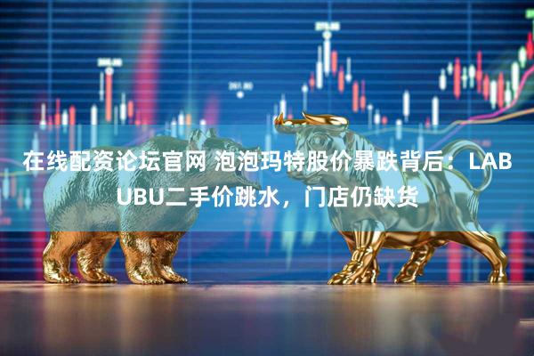 在线配资论坛官网 泡泡玛特股价暴跌背后：LABUBU二手价跳水，门店仍缺货