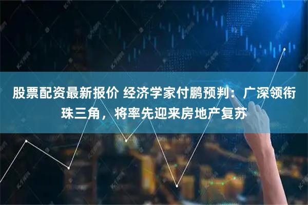 股票配资最新报价 经济学家付鹏预判：广深领衔珠三角，将率先迎来房地产复苏