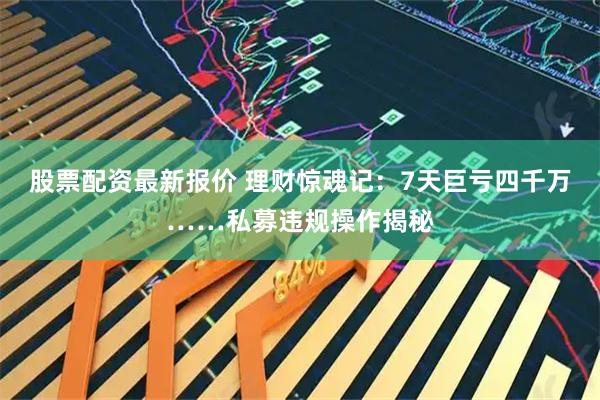 股票配资最新报价 理财惊魂记:7天巨亏四千万……私募违规操作揭秘