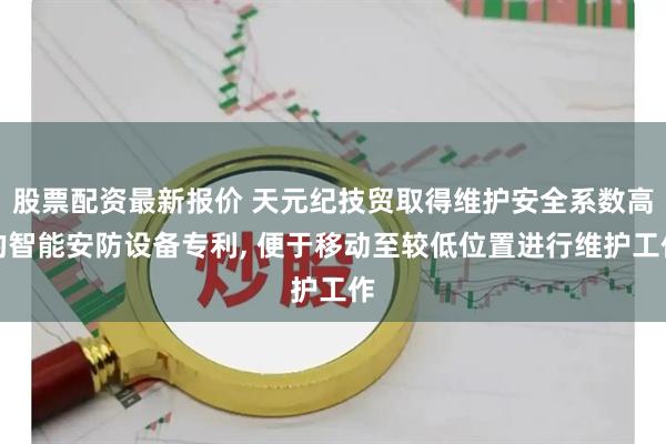 股票配资最新报价 天元纪技贸取得维护安全系数高的智能安防设备专利, 便于移动至较低位置进行维护工作