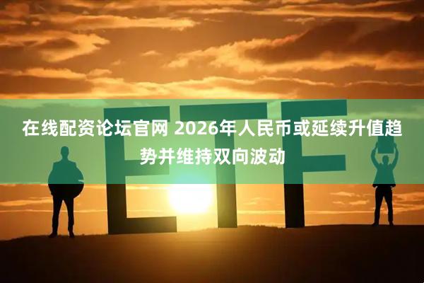 在线配资论坛官网 2026年人民币或延续升值趋势并维持双向波动