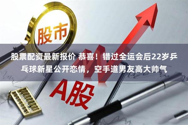 股票配资最新报价 恭喜!错过全运会后22岁乒乓球新星公开恋情,空手道男友高大帅气