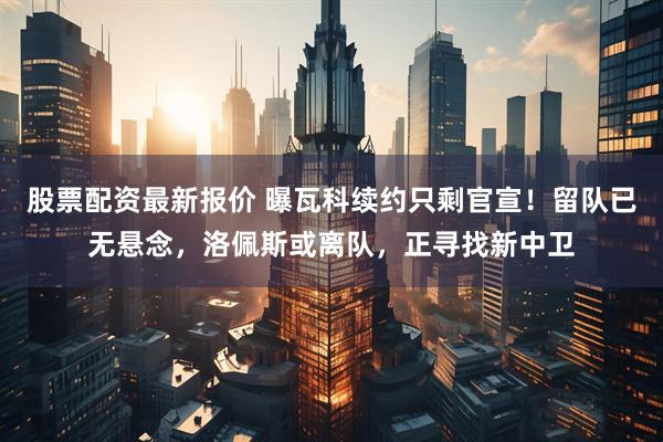 股票配资最新报价 曝瓦科续约只剩官宣!留队已无悬念,洛佩斯或离队,正寻找新中卫