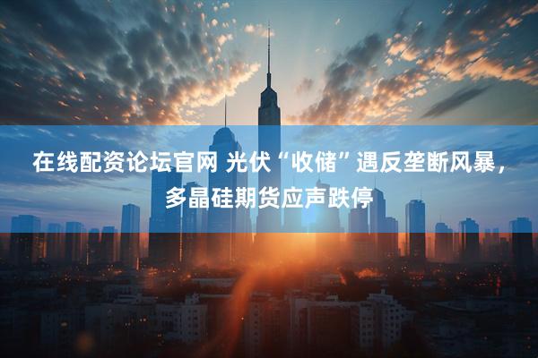 在线配资论坛官网 光伏“收储”遇反垄断风暴,多晶硅期货应声跌停
