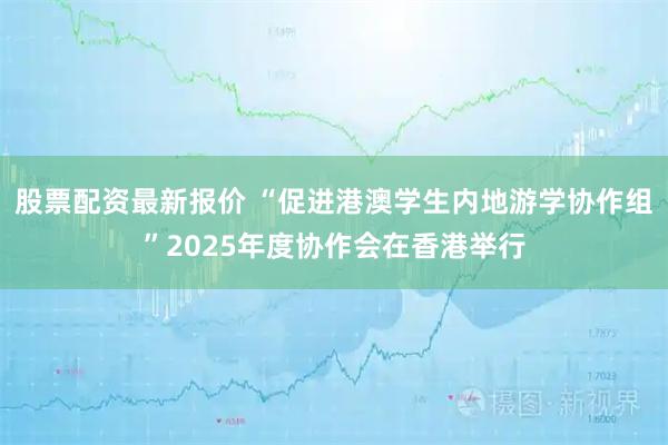 股票配资最新报价 “促进港澳学生内地游学协作组”2025年度协作会在香港举行