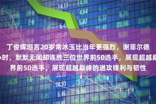 丁俊晖坦言20岁常冰玉比当年更强烈,谢菲尔德学院日复一日苦练6小时,默默无闻却连胜三位世界前50选手,展现超越巅峰的进攻锋利与韧性