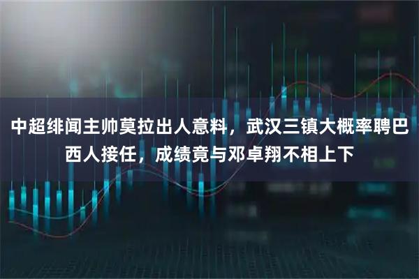 中超绯闻主帅莫拉出人意料,武汉三镇大概率聘巴西人接任,成绩竟与邓卓翔不相上下