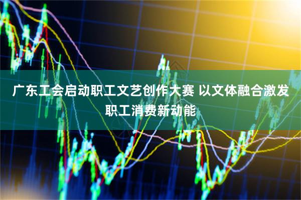 广东工会启动职工文艺创作大赛 以文体融合激发职工消费新动能