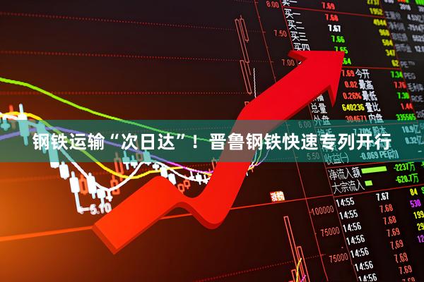 钢铁运输“次日达”！晋鲁钢铁快速专列开行