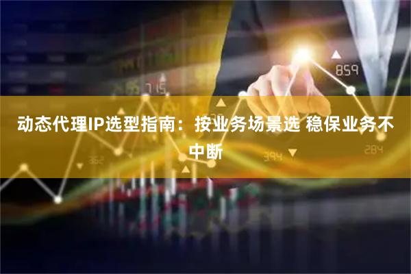 动态代理IP选型指南：按业务场景选 稳保业务不中断