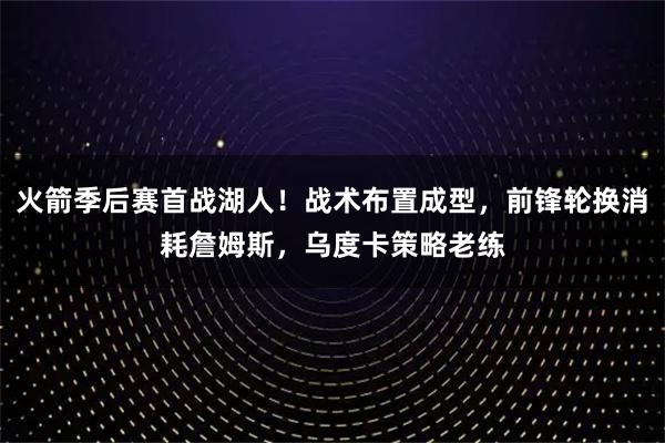 火箭季后赛首战湖人！战术布置成型，前锋轮换消耗詹姆斯，乌度卡策略老练