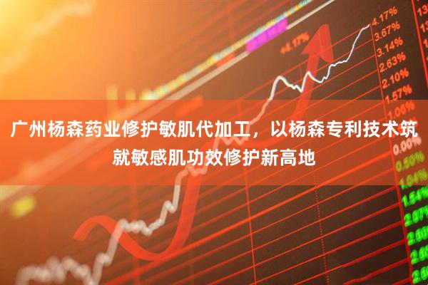 广州杨森药业修护敏肌代加工，以杨森专利技术筑就敏感肌功效修护新高地