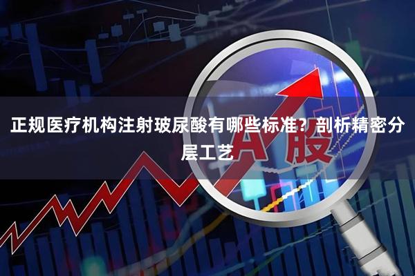 正规医疗机构注射玻尿酸有哪些标准？剖析精密分层工艺