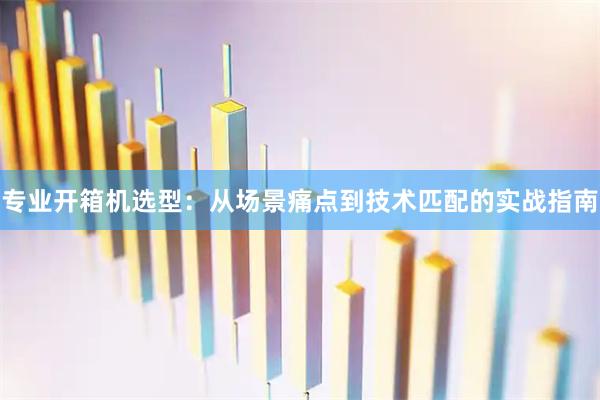 专业开箱机选型：从场景痛点到技术匹配的实战指南