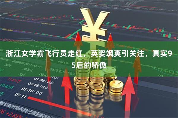 浙江女学霸飞行员走红，英姿飒爽引关注，真实95后的骄傲