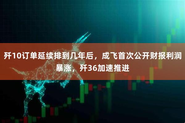 歼10订单延续排到几年后，成飞首次公开财报利润暴涨，歼36加速推进